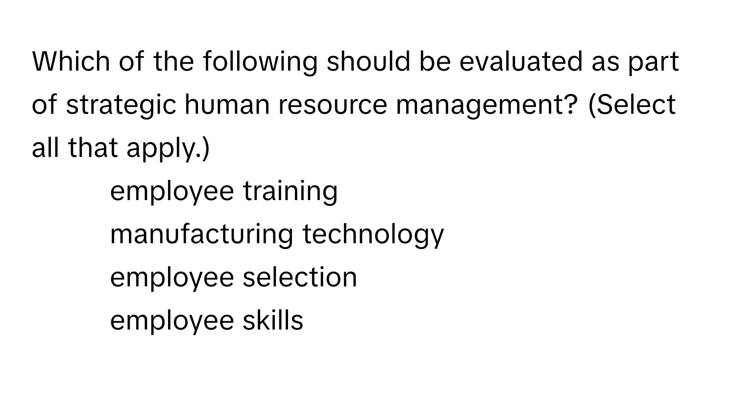 Which of the following should be evaluated as part of strategic human resource management? (Select all that apply.)
* employee training
* manufacturing technology
* employee selection
* employee skills