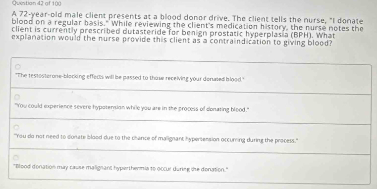 A 72-year-old male client presents at a blood donor drive. The client tells the nurse, "I donate
blood on a regular basis." While reviewing the client's medication history, the nurse notes the
client is currently prescribed dutasteride for benign prostatic hyperplasia (BPH). What
explanation would the nurse provide this client as a contraindication to giving blood?
"The testosterone-blocking effects will be passed to those receiving your donated blood."
"You could experience severe hypotension while you are in the process of donating blood."
"You do not need to donate blood due to the chance of malignant hypertension occurring during the process."
"Blood donation may cause malignant hyperthermia to occur during the donation."