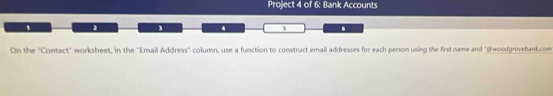 Project 4 of 6: Bank Accounts 
2 ] 4 5 6 
On the "Contact" worksheet, in the "Email Address" column, use a function to construct email addresses for each person using the first name and "@woodgrovebank.com