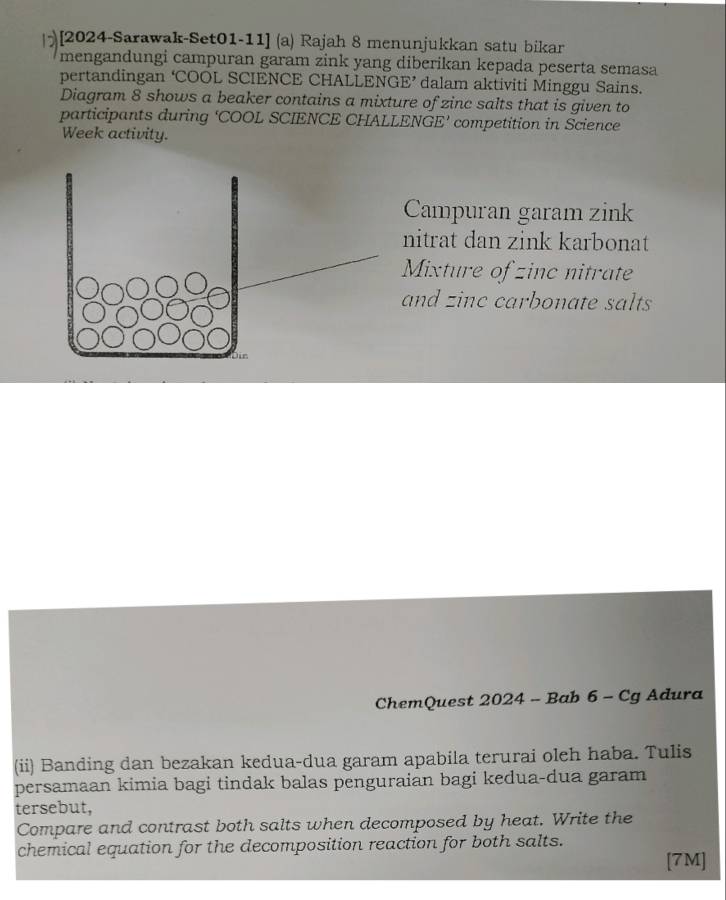 [2024-Sarawak-Set01-11] (a) Rajah 8 menunjukkan satu bikar 
mengandungi campuran garam zink yang diberikan kepada peserta semasa 
pertandingan ‘COOL SCIENCE CHALLENGE’ dalam aktiviti Minggu Sains. 
Diagram 8 shows a beaker contains a mixture of zinc salts that is given to 
participants during ‘COOL SCIENCE CHALLENGE’ competition in Science 
Week activity. 
Campuran garam zink 
nitrat dan zink karbonat 
Mixture of zinc nitrate 
and zinc carbonate salts 
ChemQuest 2024 - Bab 6 - Cg Adura 
(ii) Banding dan bezakan kedua-dua garam apabila terurai oleh haba. Tulis 
persamaan kimia bagi tindak balas penguraian bagi kedua-dua garam 
tersebut, 
Compare and contrast both salts when decomposed by heat. Write the 
chemical equation for the decomposition reaction for both salts. 
[7M]