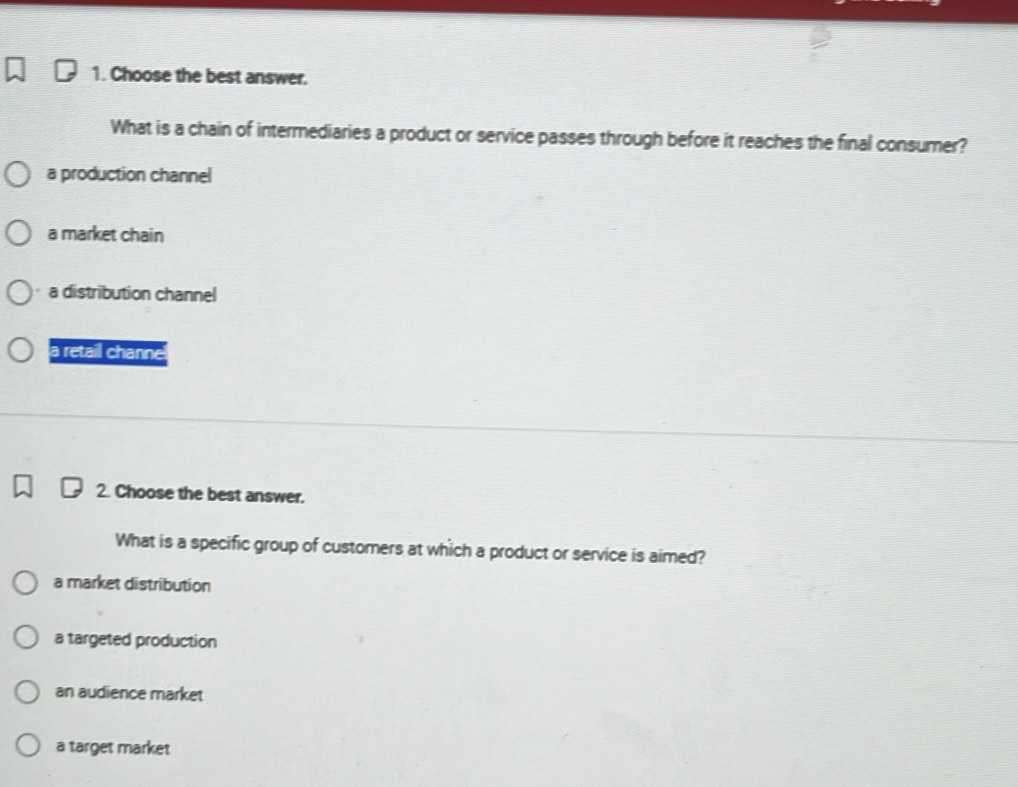 Choose the best answer.
What is a chain of intermediaries a product or service passes through before it reaches the final consumer?
a production channel
a market chain
a distribution channel
a retail channe
2. Choose the best answer.
What is a specific group of customers at which a product or service is aimed?
a market distribution
a targeted production
an audience market
a target market