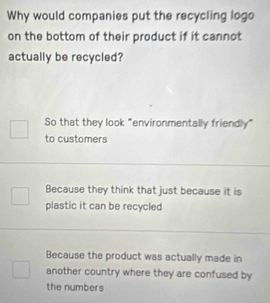 Why would companies put the recycling logo
on the bottom of their product if it cannot
actually be recycled?
So that they look "environmentally friendly"
to customers
Because they think that just because it is
plastic it can be recycled
Because the product was actually made in
another country where they are confused by
the numbers