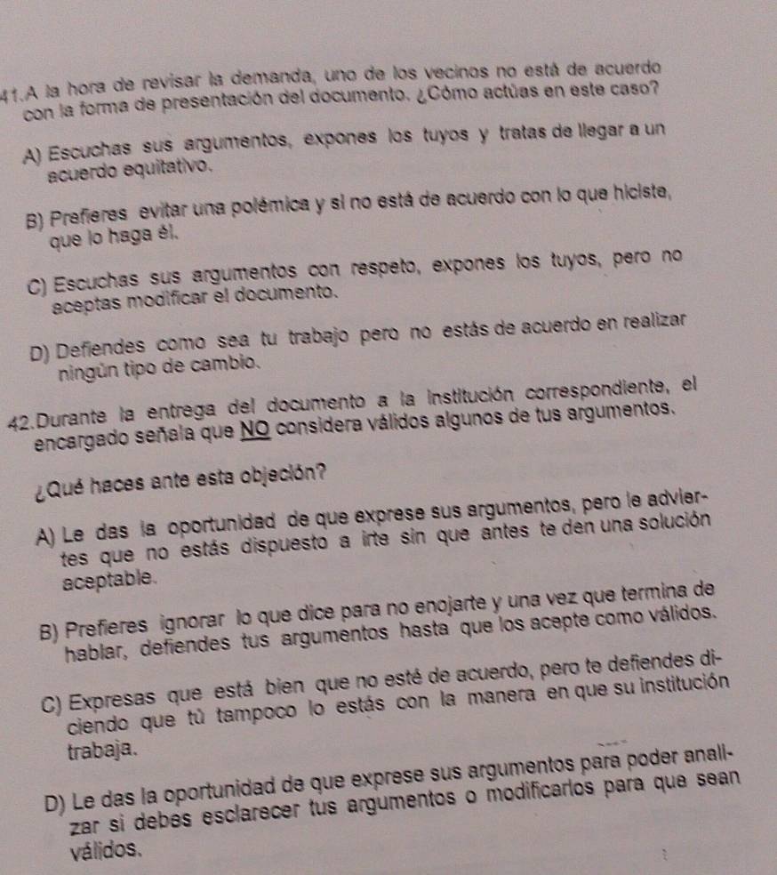 A la hora de revisar la demanda, uno de los vecinos no está de acuerdo
con la forma de presentación del documento. ¿Cómo actúas en este caso?
A) Escuchas sus argumentos, expones los tuyos y tratas de llegar a un
acuerdo equitativo.
) Prefieres evitar una polémica y si no está de acuerdo con lo que hiciste,
que lo haga él.
C) Escuchas sus argumentos con respeto, expones los tuyos, pero no
aceptas modificar el documento.
D) Defiendes como sea tu trabajo pero no estás de acuerdo en realizar
ningún tipo de cambio.
42.Durante la entrega del documento a la institución correspondiente, el
encargado señala que NO considera válidos algunos de tus argumentos.
¿Qué haces ante esta objeción?
A) Le das la oportunidad de que exprese sus argumentos, pero le advier-
tes que no estás dispuesto a irte sin que antes te den una solución
aceptable.
B) Prefieres ignorar lo que dice para no enojarte y una vez que termina de
hablar, defiendes tus argumentos hasta que los acepte como válidos.
C) Expresas que está bien que no esté de acuerdo, pero te defiendes di-
ciendo que tú tampoco lo estás con la manera en que su institución
trabaja.
D) Le das la oportunidad de que exprese sus argumentos para poder anall-
zar si debés esclarecer tus argumentos o modificarlos para que sean
válidos.