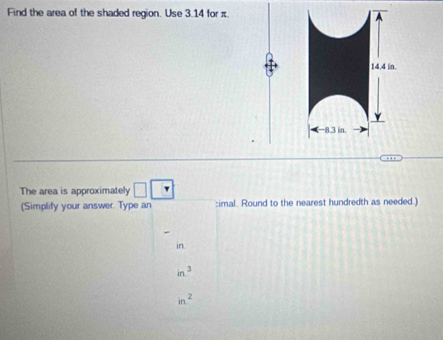 Find the area of the shaded region. Use 3.14 for π.
14.4 in.
—8.3 in.
The area is approximately □ □
(Simplify your answer. Type an :imal. Round to the nearest hundredth as needed.)
in.
in^3
in^2