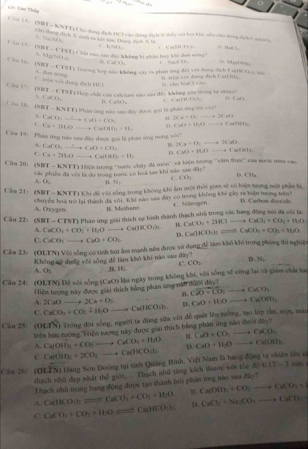 n·
đhư đá
GV: Cao Thúy
Câu 14: (SBT ~ KNTT) Cho dung dịch HCl vào dụng dịch X thấy sui bọt khí, nếu cho dung dịch Ca(OH)
vào dung dịch X sinh ra kết tua. Dung dịch * 16
A. Na_2SO_4
C. KNO_3 C. Ca(HCO₃): D. BaCl_2
Câu 15. (S BT-CTS T) Chất nào sau đây không bị phân huỷ khi đun nóng
A. Mg(NO_3)_2 B. CaCO_3.
C . Na_2CO_3. D. Mg(OH)₂
Câu 16: (SBT - CTST) Trường hợp nào không xây ra phân ứng đổi với dụng dịch Ca(HC O_2) khí
A. dun nóng.
B. trộn với dung dịch Ca(OH)₂
C. trộn với dung dịch HCl.
D. cho NaCl vào.
Câu 17: (SBT - CTST) 0 Hợp chất của calcium nào sau đây không gặp trong tự nhiên?
A. ( aCO_3.
B. ( _nSO_4
C. Ca(HCO_3)_2 D. □ aO
Câu 18: (SF 3T-KNTT) Phán ứng nào sau đây được gọi là phán ứng tôi vôi?
B. 2Ca+O_2to 2CaO
A. CaCO_3xrightarrow CaO+CO_2 D. CaO+H_2Oto Ca(OH)_2
C. Ca+2H_2Oto Ca(OH)_2+H_2.
Câu 19: Phản ứng nào sau đây được gọi là phản ứng nung vôi?
A. CaCO_3xrightarrow CCaO+CO_2.
B. 2Ca+O_2to 2CaO.
C. Ca+2H_2Oto Ca(OH)_2+H_2.
D. CaO+H_2O to Ca(OH)_2
Cầu 20:  (SBT - KNTT) Hiện tượng “nước chảy đá mòn'' và hiện tượng “xâm thực” của nước mưa vào
các phiến đá vôi là do trong nước có hoà tan khí nào sau đây? D. CH₄.
A. O_2. B. N_2.
C. CO_2.
Câu 21: (SBT ~ KNTT) Khi để vôi sống trong không khí âm một thời gian sẽ có hiện tượng một phần bị
chuyển hoá trở lại thành đá vôi. Khí nào sau dây có trong không khí gây ra hiện tượng trên?
A. Oxygen. B. Methane. C. Nitrogen.
D. Carbon dioxide.
Câu 2 22: (SBT-CTST) * Phản ứng giải thích sự hình thành thạch nhũ trong các hang động núi đá vôi là:
A. CaCO_3+CO_2+H_2Oto Ca(HCO_3)_2. B. CaCO_3+2HClto CaCl_2+CO_2+H_2O.
D. Ca(HCO_3)_2leftharpoons CaCO_3+CO_2+H_2O.
C. CaCθ _3 to CaO+CO_2.
Cầu 23: (OLTN) Vôi sống có tính hút ẩm mạnh nên được sử dụng đề làm khô khí trong phòng thí nghiện
Không sử dụng vôi sống để làm khô khí nào sau đây?
C. CO_2.
D. N_2.
A. O_2.
B. H_2.
Câu 24: (OLTN) Để või sống (CaO) lâu ngày trong không khí, vôi sống sẽ cứng lại và giám chất lưc
Hiện tượng này được giải thích bằng phản ứng nào dưới đây?
B. CaO+CO_2to CaCO_3.
A 2CaOto 2Ca+O_2.
C. CaCO_3+CO_2+H_2O to Ca(HCO_3)_2. D. CaO+H_2Oto Ca(OH)_2.
Câu 25: (OLI N O Trong đời sống, người ta dùng sữa vôi đề quét lên tường, tạo lớp rắn, mịn, màu
trên bức tường. Hiện tượng này được giải thích bằng phản ứng nào dưới đây?
A. Ca(OH)_2+CO_2to CaCO_3+H_2O. B. CaO+CO_2to CaCO_3.
C. Ca(OH)_2+2CO_2to Ca(HCO_3)_2. D. CaO+H_2Oto Ca(OH)_2
Câu 26: (O) widehat LTN) Hang Sơn Đoòng tại tính Quảng Bình, Việt Nam là hang động tự nhiên lớn nh
thạch nhũ đẹp nhất thế giới,... Thạch nhũ tăng kích thước với tốc do 0.13-3 inm 
Thạch nhũ trong hang động được tạo thành bởi phản ứng nào sau đây?
A. Ca(HCO_3)_2leftharpoons CaCO_3+CO_2+H_2O. B. Ca(OH)_2+CO_2to CaCO_3+I
C. CaCO_3+CO_2+H_2Oleftharpoons Ca(HCO_3)_2. D. CaCl_2+Na_2CO_3to CaCO_3+