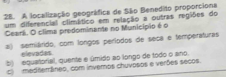 A localização geográfica de São Benedito proporciona
um diferencial climático em relação a outras regiões do
Ceará. O clima predominante no Município é o
a) semiárido, com longos períodos de seca e temperaturas
elevadas.
b) equatorial, quente e úmido ao longo de todo o ano.
c) mediterrâneo, com inveros chuvosos e verões secos.