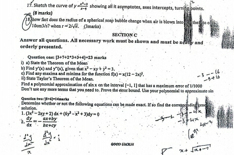 Sketch the curve of y = (x^2-3)/x-4  showing all it asymptotes, axes intercepts, turning boints. 
(8 marks) 
18 how fast does the radius of a spherical soap bubble change when air is blown into
10cm3/s? when r=2/sqrt(π ). (3marks) 
SECTION C 
Answer all questions. All necessary work must be shown and must be neatly and 
orderly presented. 
Question one: [3+7+2*3+3+4]=23
i) a) State the Theorem of the Méan marks 
b) Find y'(x) and y''(x) , given that x^2-xy+y^2=3. 
c) Find any maxima and minima for the function f(x)=x(12-2x)^2. 
ii) State Tavlor's Theorem of the Mean. 
Find a polynomial approximation of sin x on the interval [-1,1] that has a maximum error of 1/1000
Don't use any more terms that you need to. Prove the error bound. Use your polynomial to approximate sin 
Quession two: [8+6]=1
solution. Determine whether or not the following equations can be made exact. If so find the corresp 
1. (3x^2-2xy+2)dx+(6y^2-x^2+3)dy=0
2.  dy/dx =- (ax+by)/bx+cy 
GOOD LUCKIn