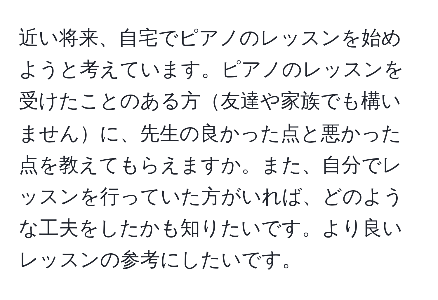 近い将来、自宅でピアノのレッスンを始めようと考えています。ピアノのレッスンを受けたことのある方友達や家族でも構いませんに、先生の良かった点と悪かった点を教えてもらえますか。また、自分でレッスンを行っていた方がいれば、どのような工夫をしたかも知りたいです。より良いレッスンの参考にしたいです。