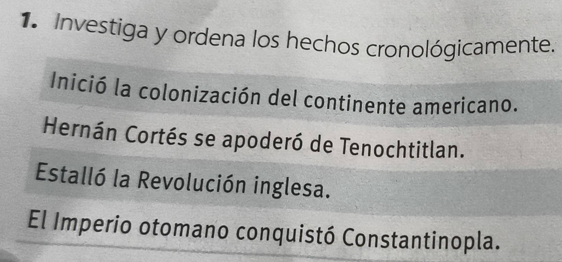 Investiga y ordena los hechos cronológicamente. 
Inició la colonización del continente americano. 
Hernán Cortés se apoderó de Tenochtitlan. 
Estalló la Revolución inglesa. 
El Imperio otomano conquistó Constantinopla.