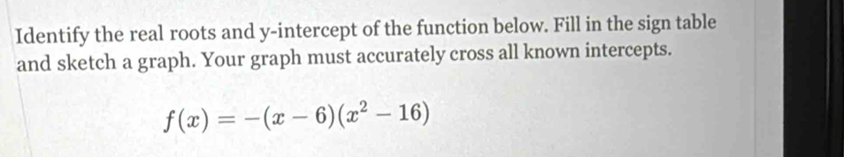 Identify the real roots and y-intercept of the function below. Fill in the sign table 
and sketch a graph. Your graph must accurately cross all known intercepts.
f(x)=-(x-6)(x^2-16)