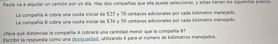 Paula va a alquilar un camión por un día. Hay dos compañías que ella puede seleccionar, y estas tienen los siguientes precios. 
La compañía A cobra una cuota inicial de $25 y 70 centavos adicionales por cada kilómetro manejado. 
La compañía B cobra una cuota inicial de $36 y 50 centavos adicionales por cada kilómetro manejado. 
¿Para qué distancias la compañía A cobrará una cantidad menor que la compañía B? 
Escribir la respuesta como una desigualdad, utilizando k para el número de kilómetros manejados.