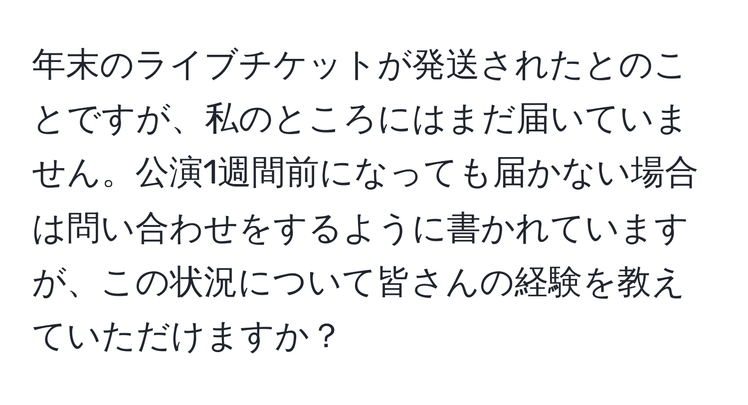 年末のライブチケットが発送されたとのことですが、私のところにはまだ届いていません。公演1週間前になっても届かない場合は問い合わせをするように書かれていますが、この状況について皆さんの経験を教えていただけますか？