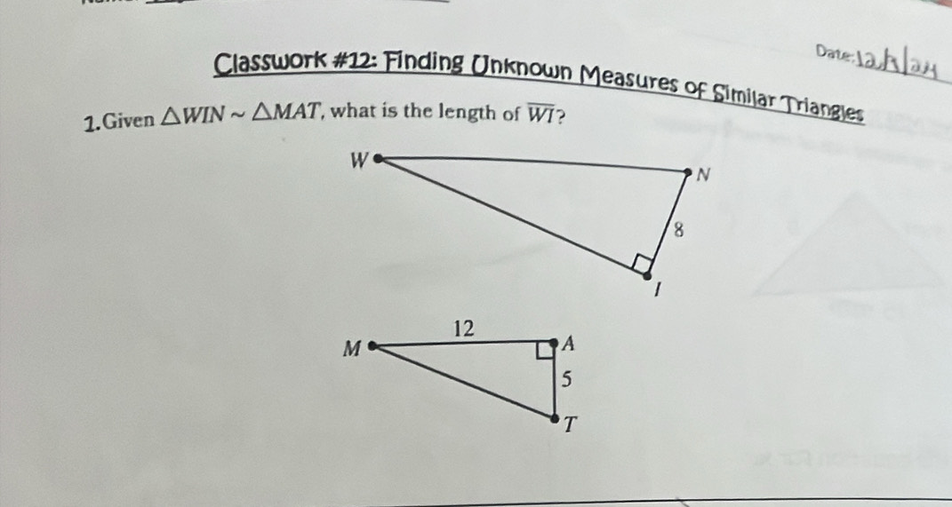 Date: 
Classwork #12: Finding Unknown Measures of Similar Triangles_ 
1.Given △ WINsim △ MAT , what is the length of overline WI ?