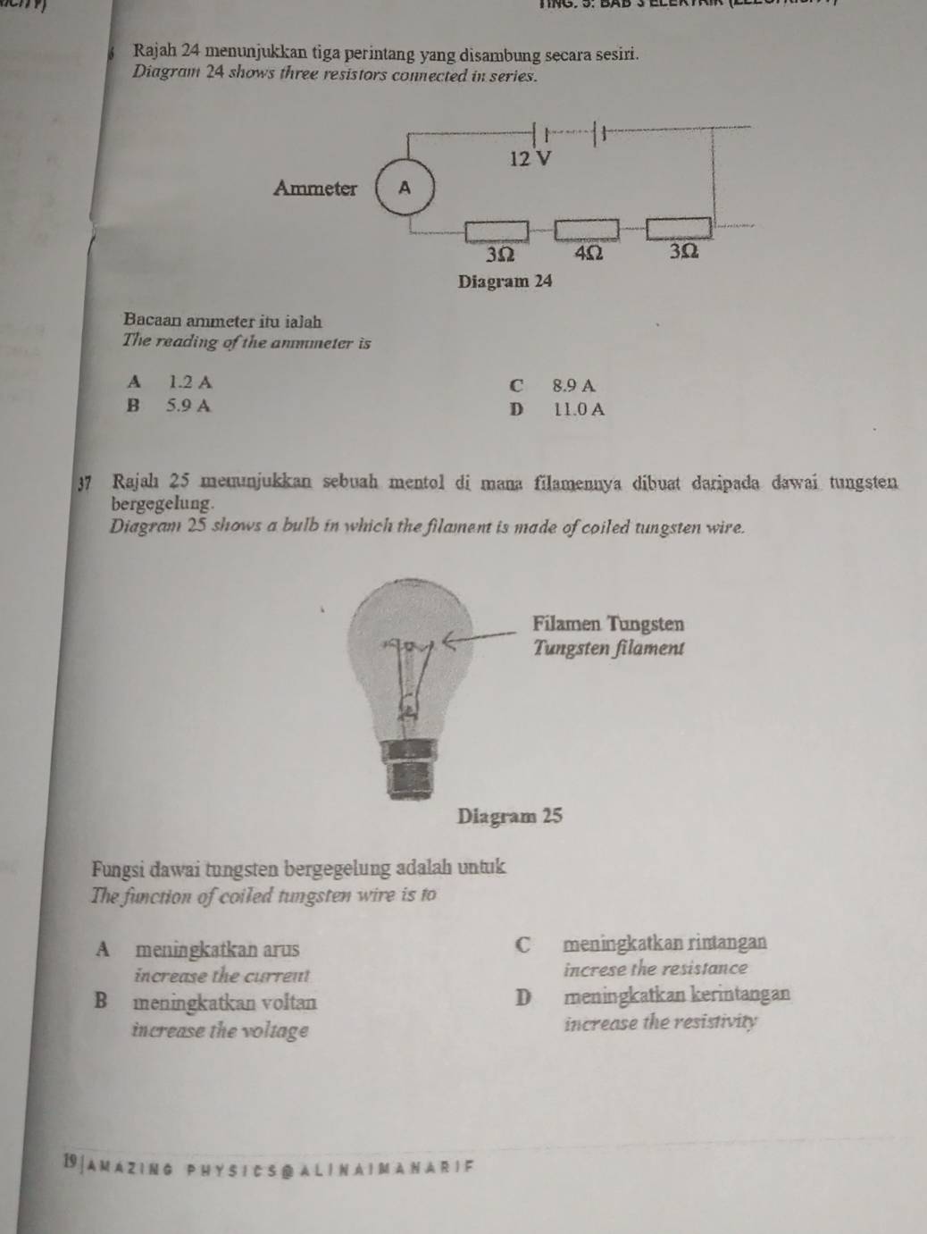 Rajah 24 menunjukkan tiga perintang yang disambung secara sesiri.
Diagram 24 shows three resistors connected in series.
Bacaan ammeter itu ialah
The reading of the anmmeter is
A 1.2 A C 8.9 A
B 5.9 A D 11.0 A
37 Rajah 25 memunjukkan sebuah mentol di mana filamennya dibuat daripada dawai tungsten
bergegelung.
Diagram 25 shows a bulb in which the filament is made of coiled tungsten wire.
Fungsi dawai tungsten bergegelung adalah untuk
The function of coiled tungsten wire is to
A meningkatkan arus C meningkatkan rintangan
increase the current increse the resistance
B meningkatkan voltan D meningkatkan kerintangan
increase the voltage increase the resistivity
19 | A M A Z I N G P H Y S I C S @ A L I N A I M A N A R I F