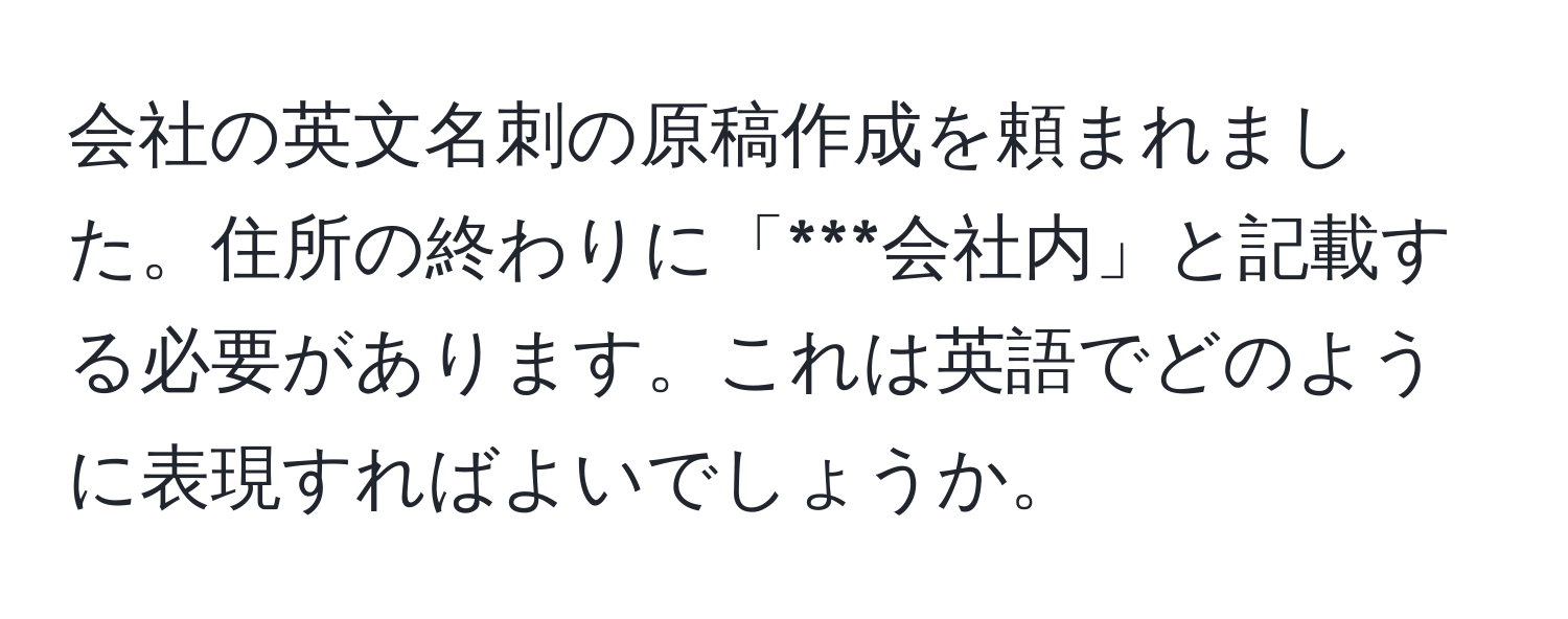 会社の英文名刺の原稿作成を頼まれました。住所の終わりに「***会社内」と記載する必要があります。これは英語でどのように表現すればよいでしょうか。