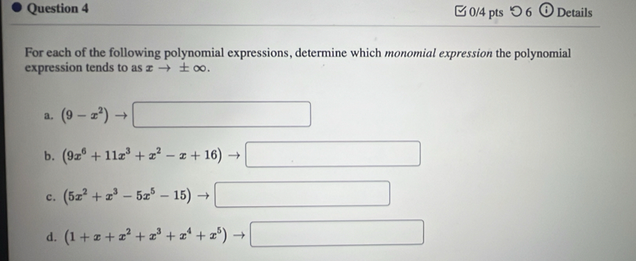 つ 6 Details
For each of the following polynomial expressions, determine which monomial expression the polynomial
expression tends to as x → ± (x 0.
a. (9-x^2) - | □  □ 
b. (9x^6+11x^3+x^2-x+16)to □
c. (5x^2+x^3-5x^5-15) □ □ 
d. (1+x+x^2+x^3+x^4+x^5) ^