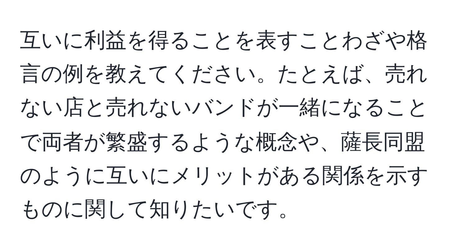 互いに利益を得ることを表すことわざや格言の例を教えてください。たとえば、売れない店と売れないバンドが一緒になることで両者が繁盛するような概念や、薩長同盟のように互いにメリットがある関係を示すものに関して知りたいです。