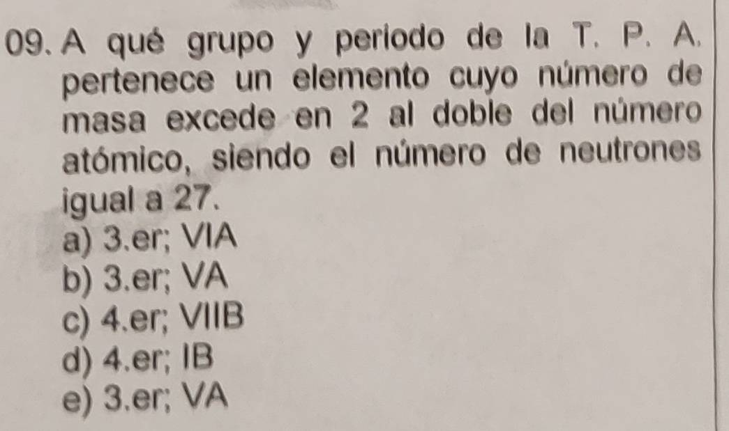 A qué grupo y período de la T. P. A.
pertenece un elemento cuyo número de
masa excede en 2 al doble del número
atómico, siendo el número de neutrones
igual a 27.
a) 3.er; VIA
b) 3.er; VA
c) 4.er; VIIB
d) 4.er; IB
e) 3.er; VA