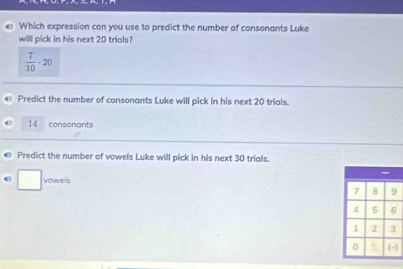 Which expression can you use to predict the number of consonants Luke
will pick in his next 20 trials?
 7/10 -20
Predict the number of consonants Luke will pick in his next 20 trials.
14 consonants
Predict the number of vowels Luke will pick in his next 30 trials.
□ vowels
)