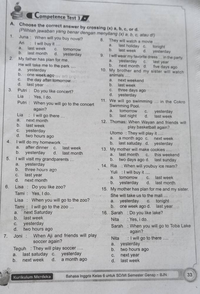 Competence Test 3
A. Choose the correct answer by crossing (x) a, b, c, or d.
(Pilihiah jawaban yang benar dengan menyilang (x) a, b, c, atau d!)
1. Juna : When will you buy novel? 8. They will watch a movie
Ari : I will buy it .... a. last holiday c. tonight
a. last week c. tomorrow b. last week d. yesterday
b. last month d. yesterday 9. I will wear my favorite dress .. in the party.
c. last year
2. My father has plan for me. a. yesterday d. five days ago
He will take me to the park .... b. next month
a. yesterday 10. My brother and my sister will watch
b. one week ago animals
c. the day after tomorrow a. next weekend
d. last year b. last week
c. three days ago
3. Putri : Do you like concert? d. yesterday
Lia : Yes, I do. 11. We will go swimming ... in the Cokro
Putri : When you will go to the concert Swimming Pool.
again? a. tomorrow c. yesterday
Lia : I will go there ... b. last night d. last week
a. next month 12. Thomas: When Wayan and friends will
b. last week play basketball again?
c. yesterday Utomo : They will play it ....
d. two hours ago a. a month ago c. next week
4. I will do my homework ... b. last satuday d. yesterday
a. after dinner c. last week 13. My mother will make cookies
b. yesterday d. last month a. last month c. this weekend
5. I will visit my grandparents .. b. two days ago d. last sunday
a. yesterday 14. Ria : When will youbuy ice ream?
b. three hours ago Yuli : I will buy it ....
c. last year a. tomorrow c. last week
d. next month b. yesterday d. last month
6. Lisa : Do you like zoo? 15. My mother has plan for me and my sister.
Tami : Yes, I do. She will take us to the mall ...
Lisa : When you will go to the zoo? a. yesterday c. tonight
Tami : I will go to the zoo ... b. one week ago d. last year
a. next Saturday 16. Sarah : Do you like lake?
b. last week Nita : Yes, i do.
c. yesterday
d. two hours ago Sarah : When you will go to Toba Lake
again?
7. Joni : When Aji and friends will play Nita : I will go to there ....
soccer again?
a. yesterday
Teguh : They will play soccer .... b. two hours ago
a. last satuday c. yesterday c. next year
b. next week d. a month ago d. last week
Kurikulum Merdeka Bahasa Inggris Kelas 6 untuk SD/MI Semester Genap - BJN 33