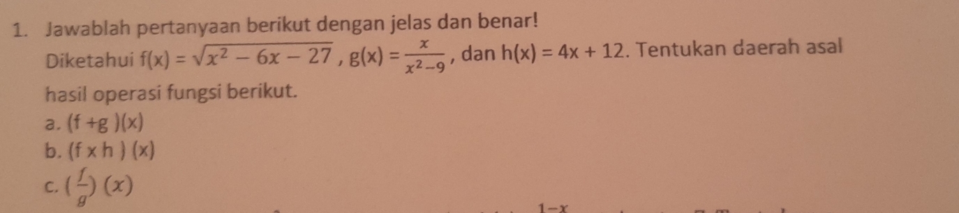 Jawablah pertanyaan berikut dengan jelas dan benar! 
Diketahui f(x)=sqrt(x^2-6x-27), g(x)= x/x^2-9  , dan h(x)=4x+12. Tentukan daerah asal 
hasil operasi fungsi berikut. 
a. (f+g)(x)
b. (f* h)(x)
C. ( f/g )(x)