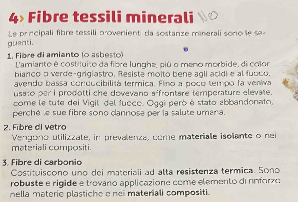 Fibre tessili minerali 
Le principali fibre tessili provenienti da sostanze minerali sono le se- 
guenti. 
。 
1. Fibre di amianto (0 asbesto) 
L'amianto è costituito da fibre lunghe, più o meno morbide, di color 
bianco o verde-grigiastro. Resiste molto bene agli acidi e al fuoco, 
avendo bassa conducibilità termica. Fino a poco tempo fa veniva 
usato per i prodotti che dovevano affrontare temperature elevate, 
come le tute dei Vigili del fuoco. Oggi però è stato abbandonato, 
perché le sue fibre sono dannose per la salute umana. 
2. Fibre di vetro 
Vengono utilizzate, in prevalenza, come materiale isolante o nei 
materiali compositi. 
3. Fibre di carbonio 
Costituiscono uno dei materiali ad alta resistenza termica. Sono 
robuste e rigide e trovano applicazione come elemento di rinforzo 
nella materie plastiche e nei materiali compositi.