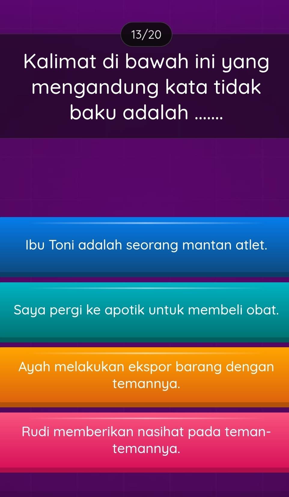 13/20
Kalimat di bawah ini yang
mengandung kata tidak
baku adalah .......
Ibu Toni adalah seorang mantan atlet.
Saya pergi ke apotik untuk membeli obat.
Ayah melakukan ekspor barang dengan
temannya.
Rudi memberikan nasihat pada teman-
temannya.