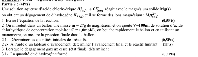 Partie 2 : (4Pts) 
Une solution aqueuse d’acide chlorhydrique H_((aq))^++Cl_((aq))^- réagit avec le magnésium solide Mg(s). 
on obtient un dégagement de dihydrogène H_2(g) et il se forme des ions magnésium : Mg_((aq))^(2+)
1. Écrire l'équation de la réaction. (0,5Pts)
2. On introduit dans un ballon une masse m=27g de magnésium et on ajoute V=100ml de solution d’acide 
chlorhydrique de concentration molaire : C=1 ,0mol/L, on bouche rapidement le ballon et en utilisant un 
manomètre, on mesure la pression finale dans le ballon. 
2.1- Déterminer les quantités initiales des réactifs. (0,5Pts)
2.2- À l'aide d'un tableau d'avancement, déterminer l'avancement final et le réactif limitant. (1Pts) 
3. Lorsque le dégagement gazeux cesse (état final), déterminer : 
3.1- La quantité de dihydrogène formé. (0,5Pts