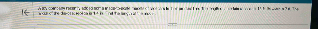 A toy company recently added some made-to-scale models of racecars to their product line. The length of a certain racecar is 13 ft. Its width is 7 ft. The 
width of the die-cast replica is 1.4 in. Find the length of the model.