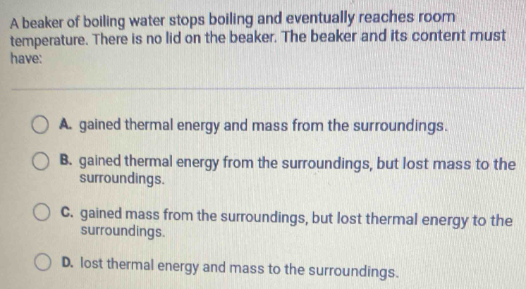 A beaker of boiling water stops boiling and eventually reaches room
temperature. There is no lid on the beaker. The beaker and its content must
have:
A. gained thermal energy and mass from the surroundings.
B. gained thermal energy from the surroundings, but lost mass to the
surroundings.
C. gained mass from the surroundings, but lost thermal energy to the
surroundings.
D. lost thermal energy and mass to the surroundings.