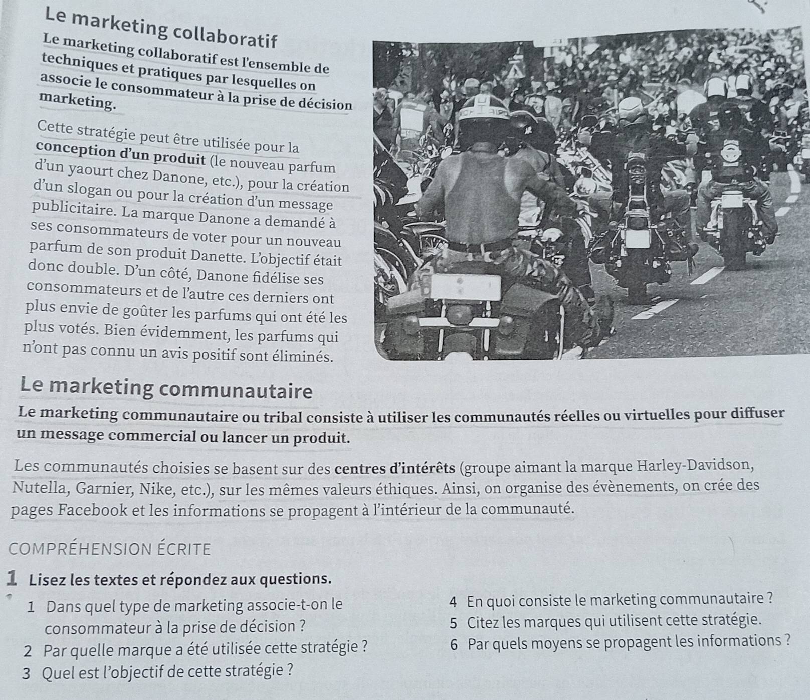 Le marketing collaboratif 
Le marketing collaboratif est l'ensemble de 
techniques et pratiques par lesquelles on 
associe le consommateur à la prise de décision 
marketing. 
Cette stratégie peut être utilisée pour la 
conception d’un produit (le nouveau parfum 
d’un yaourt chez Danone, etc.), pour la création 
d’un slogan ou pour la création d’un message 
publicitaire. La marque Danone a demandé à 
ses consommateurs de voter pour un nouveau 
parfum de son produit Danette. L’objectif était 
donc double. D’un côté, Danone fidélise ses 
consommateurs et de l’autre ces derniers ont 
plus envie de goûter les parfums qui ont été les 
plus votés. Bien évidemment, les parfums qui 
n’ont pas connu un avis positif sont éliminés. 
Le marketing communautaire 
Le marketing communautaire ou tribal consiste à utiliser les communautés réelles ou virtuelles pour diffuser 
un message commercial ou lancer un produit. 
Les communautés choisies se basent sur des centres d'intérêts (groupe aimant la marque Harley-Davidson, 
Nutella, Garnier, Nike, etc.), sur les mêmes valeurs éthiques. Ainsi, on organise des évènements, on crée des 
pages Facebook et les informations se propagent à l’intérieur de la communauté. 
compréhension écrite 
1 Lisez les textes et répondez aux questions. 
1 Dans quel type de marketing associe-t-on le 4 En quoi consiste le marketing communautaire ? 
consommateur à la prise de décision ? 5 Citez les marques qui utilisent cette stratégie. 
2 Par quelle marque a été utilisée cette stratégie ? 6 Par quels moyens se propagent les informations ? 
3 Quel est l’objectif de cette stratégie ?