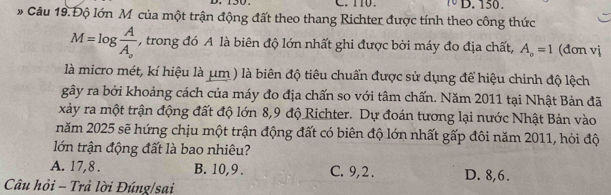 150.
* Câu 19. Độ lớn M của một trận động đất theo thang Richter được tính theo công thức
M=log frac AA_o , trong đó A là biên độ lớn nhất ghi được bởi máy đo địa chất, A_o=1 (đơn vj
là micro mét, kí hiệu là μm ) là biên độ tiêu chuẩn được sử dụng để hiệu chinh độ lệch
gây ra bởi khoảng cách của máy đo địa chấn so với tâm chấn. Năm 2011 tại Nhật Bản đã
xảy ra một trận động đất độ lớn 8,9 độ Richter. Dự đoán tương lại nước Nhật Bản vào
năm 2025 sẽ hứng chịu một trận động đất có biên độ lớn nhất gấp đôi năm 2011, hỏi độ
lớn trận động đất là bao nhiêu?
A. 17, 8. B. 10, 9. C. 9, 2. D. 8, 6.
Câu hỏi - Trả lời Đúng/sai