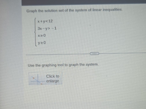 Graph the solution set of the system of linear inequalities.
beginarrayl x+y<12 3x-y>-1 x>0 y>0endarray.
Use the graphing tool to graph the system. 
Click to 
enlarge