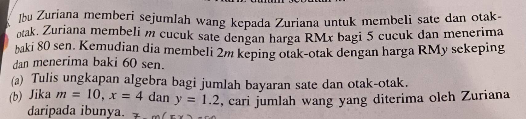 Ibu Zuriana memberi sejumlah wang kepada Zuriana untuk membeli sate dan otak- 
otak. Zuriana membeli m cucuk sate dengan harga RMx bagi 5 cucuk dan menerima 
baki 80 sen. Kemudian dia membeli 2m keping otak-otak dengan harga RMy sekeping 
dan menerima baki 60 sen. 
(a) Tulis ungkapan algebra bagi jumlah bayaran sate dan otak-otak. 
(b) Jika m=10, x=4 dan y=1.2 , cari jumlah wang yang diterima oleh Zuriana 
daripada ibunya. 7m(x -C