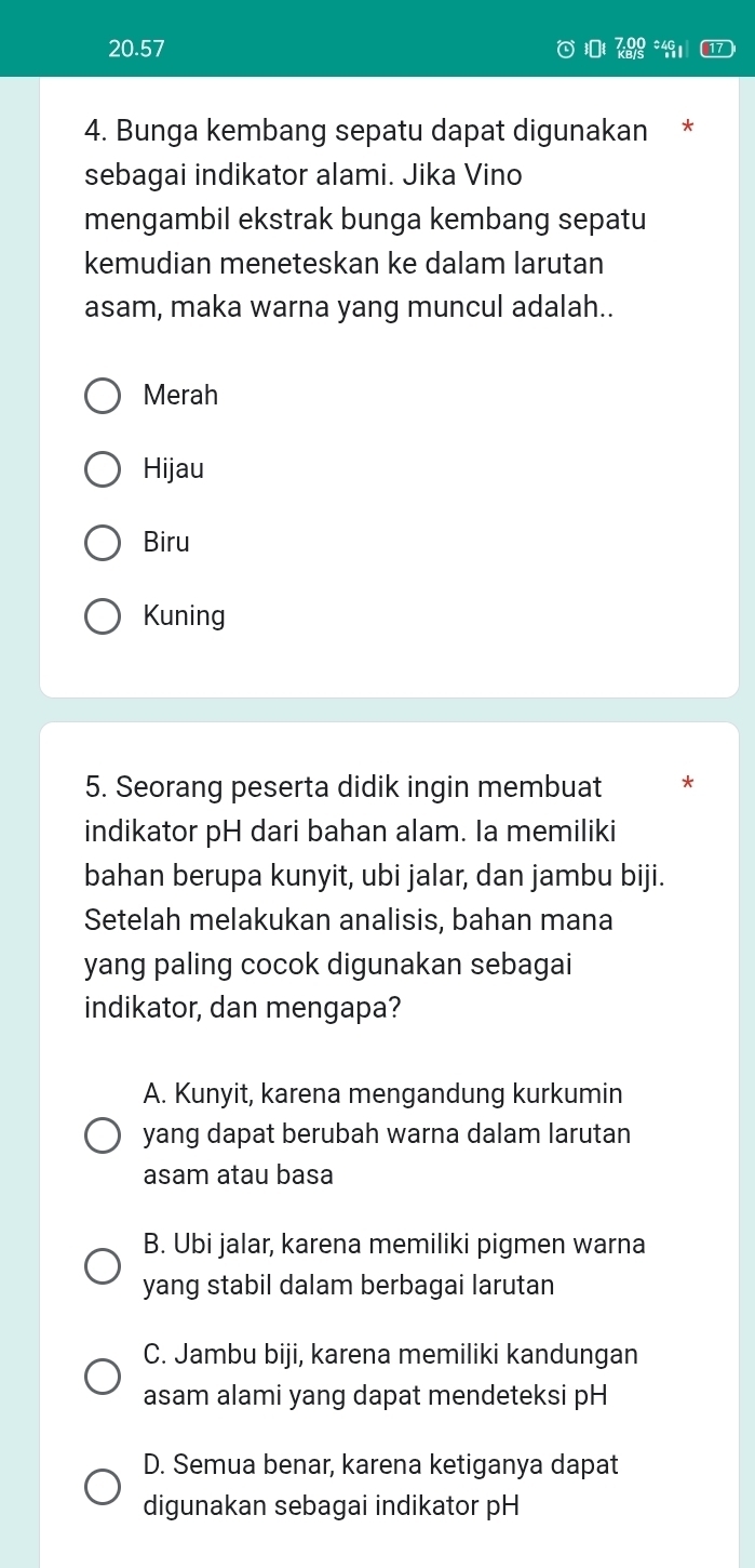 20.57 19
4. Bunga kembang sepatu dapat digunakan *
sebagai indikator alami. Jika Vino
mengambil ekstrak bunga kembang sepatu
kemudian meneteskan ke dalam larutan
asam, maka warna yang muncul adalah..
Merah
Hijau
Biru
Kuning
5. Seorang peserta didik ingin membuat *
indikator pH dari bahan alam. Ia memiliki
bahan berupa kunyit, ubi jalar, dan jambu biji.
Setelah melakukan analisis, bahan mana
yang paling cocok digunakan sebagai
indikator, dan mengapa?
A. Kunyit, karena mengandung kurkumin
yang dapat berubah warna dalam larutan
asam atau basa
B. Ubi jalar, karena memiliki pigmen warna
yang stabil dalam berbagai larutan
C. Jambu biji, karena memiliki kandungan
asam alami yang dapat mendeteksi pH
D. Semua benar, karena ketiganya dapat
digunakan sebagai indikator pH