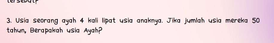 tersepat 
3. Usia seorang ayah 4 kali lipat usia anaknya. Jika jumlah usia mereka 50
tahun, Berapakah usia Ayah?