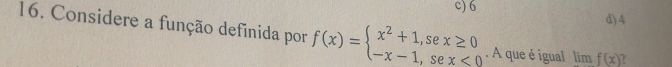 c) 6
d) 4
16. Considere a função definida por f(x)=beginarrayl x^2+1,sex≥ 0 -x-1,sex<0endarray.. A que é igual limf(x)