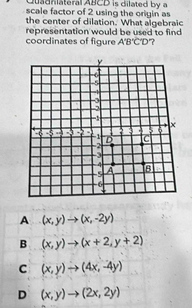 Quadrilateral ABCD is dilated by a
scale factor of 2 using the origin as
the center of dilation. What algebraic
representation would be used to find
coordinates of figure A'B'C'D '?
A (x,y)to (x,-2y)
B (x,y)to (x+2,y+2)
C (x,y)to (4x,-4y)
D (x,y)to (2x,2y)