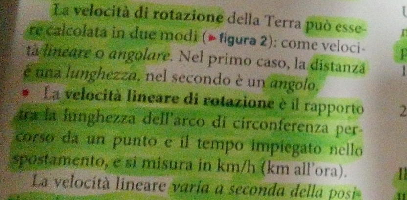 La velocità di rotazione della Terra può esse- n 
re calcolata in due modi (▶ figura 2): come veloci- 
ta lineare o angolare. Nel primo caso, la distanza 1 
é una lunghezza, nel secondo è un angolo, 
La velocità lineare di rotazione è il rapporto 2 
tra la lunghezza dell'arco di circonferenza per- 
corso da un punto e il tempo impiegato nello 
spostamento, e si misura in km/h (km all’ora). 1 
La velocità lineare varia a seconda della posi