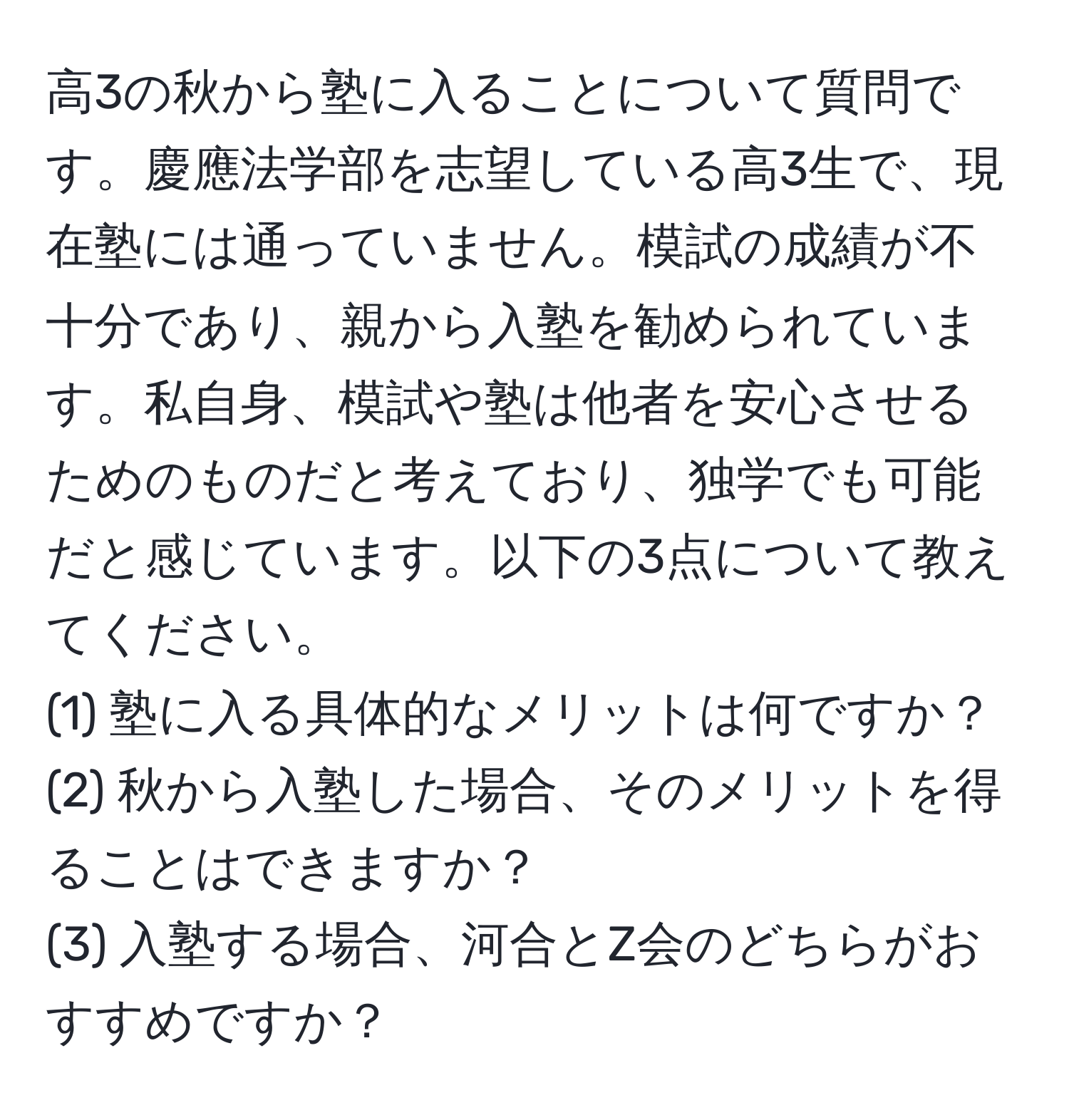 高3の秋から塾に入ることについて質問です。慶應法学部を志望している高3生で、現在塾には通っていません。模試の成績が不十分であり、親から入塾を勧められています。私自身、模試や塾は他者を安心させるためのものだと考えており、独学でも可能だと感じています。以下の3点について教えてください。  
(1) 塾に入る具体的なメリットは何ですか？  
(2) 秋から入塾した場合、そのメリットを得ることはできますか？  
(3) 入塾する場合、河合とZ会のどちらがおすすめですか？