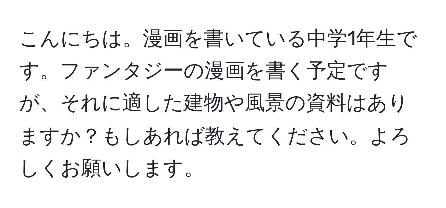 こんにちは。漫画を書いている中学1年生です。ファンタジーの漫画を書く予定ですが、それに適した建物や風景の資料はありますか？もしあれば教えてください。よろしくお願いします。