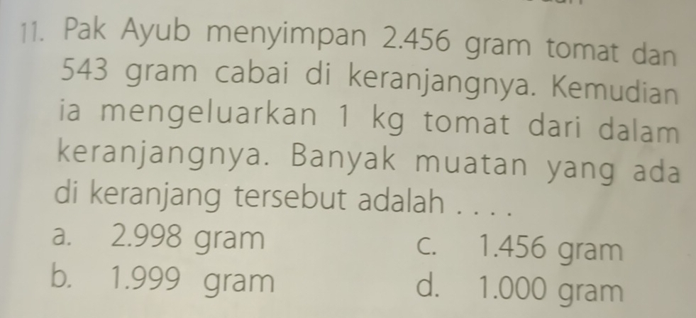 Pak Ayub menyimpan 2.456 gram tomat dan
543 gram cabai di keranjangnya. Kemudian
ia mengeluarkan 1 kg tomat dari dalam
keranjangnya. Banyak muatan yang ada
di keranjang tersebut adalah . . . .
a. 2.998 gram c. 1.456 gram
b. 1.999 gram d. 1.000 gram