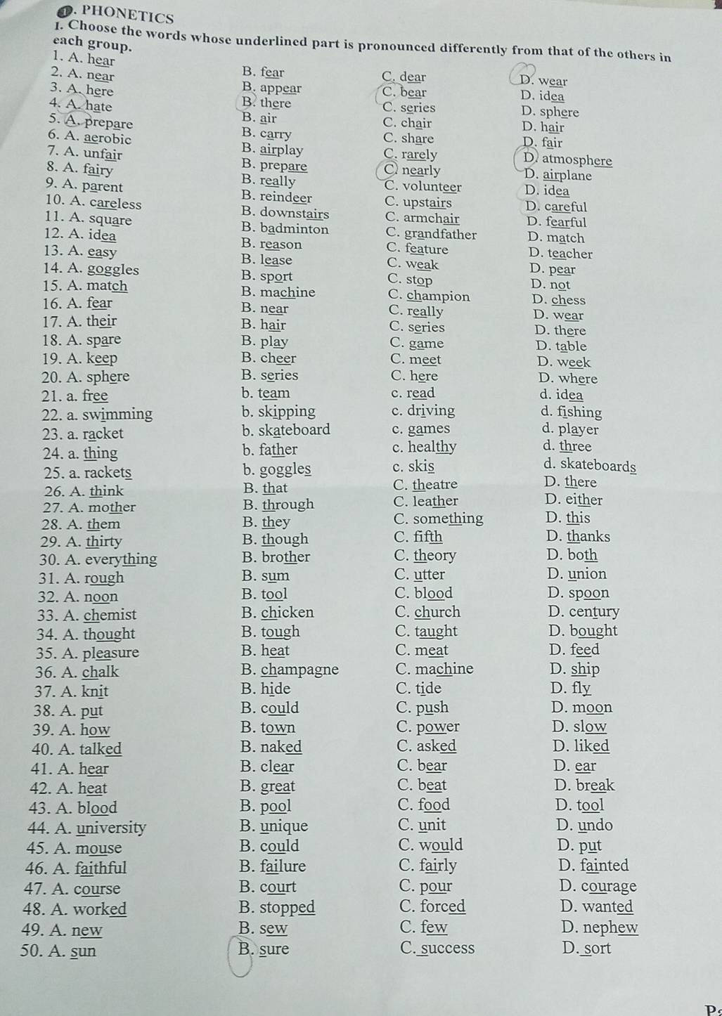 PHONETICS
1. Choose the words whose underlined part is pronounced differently from that of the others in
each group.
1. A. hear
B. fear
2. A. near C. dear
D. wear
3. A. here C. bear
D. idea
B. appear D. sphere
B. there C. series
4. A. hate B. air D. hair
C. chair
5. A. prepare B. carry C. share
D. fair
6. A. aerobic B. airplay C. rarely D atmosphere
7. A. unfair B. prepare O nearly D. airplane
8. A. fairy B. really C. volunteer D. idea
9. A. parent B. reindeer C. upstairs D. careful
10. A. careless B. downstairs C. armchair D. fearful
11. A. square B. badminton C. grandfather D. match
12. A. idea B. reason C. feature D. teacher
13. A. easy B. lease C. weak
D. pear
14. A. goggles B. sport D. not
C. stop
15. A. match B. machine C. champion D. chess
16. A. fear B. near C. really
D. wear
17. A. their B. hair C. series D. there
18. A. spare B. play C. game D. table
19. A. keep B. cheer C. meet D. week
20. A. sphere B. series C. here D. where
21. a. free b. team c. read d. idea
22. a. swimming b. skipping c. driving d. fishing
23. a. racket b. skateboard c. games d. player
24. a. thing b. father
c. healthy d. three
d. skateboards
25. a. rackets b. goggles c. skis D. there
26. A. think B. that C. theatre D. either
27. A. mother B. through C. leather
C. something D. this
28. A. them B. they D. thanks
29. A. thirty B. though C. fifth
30. A. everything B. brother C. theory D. both
31. A. rough B. sum C. utter D. union
32. A. noon B. tool C. blood D. spoon
33. A. chemist B. chicken C. church D. century
34. A. thought B. tough C. taught D. bought
35. A. pleasure B. heat C. meat D. feed
36. A. chalk B. champagne C. machine D. ship
37. A. knit B. hide C. tide D. fly
38. A. put B. could C. push D. moon
39. A. how B. town C. power D. slow
40. A. talked B. naked C. asked D. liked
41. A. hear B. clear C. bear D. ear
42. A. heat B. great C. beat D. break
43. A. blood B. pool C. food D. tool
44. A. university B. unique C. unit D. undo
45. A. mouse B. could C. would D. put
46. A. faithful B. failure C. fairly D. fainted
47. A. course B. court C. pour D. courage
48. A. worked B. stopped C. forced D. wanted
49. A. new B. sew C. few D. nephew
50. A. sun B. sure C. success D. sort
P