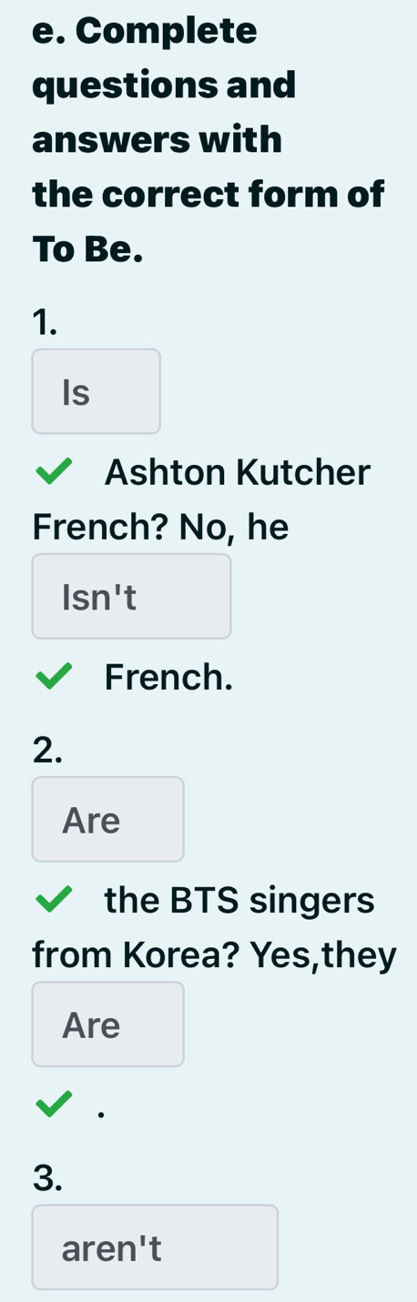 Complete 
questions and 
answers with 
the correct form of 
To Be. 
1. 
Is 
Ashton Kutcher 
French? No, he 
lsn't 
French. 
2. 
Are 
the BTS singers 
from Korea? Yes,they 
Are 
3. 
aren't