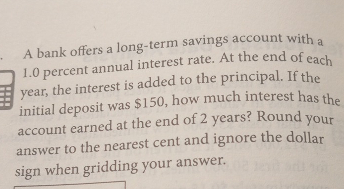 A bank offers a long-term savings account with a
1.0 percent annual interest rate. At the end of each
year, the interest is added to the principal. If the 
initial deposit was $150, how much interest has the 
account earned at the end of 2 years? Round your 
answer to the nearest cent and ignore the dollar 
sign when gridding your answer.