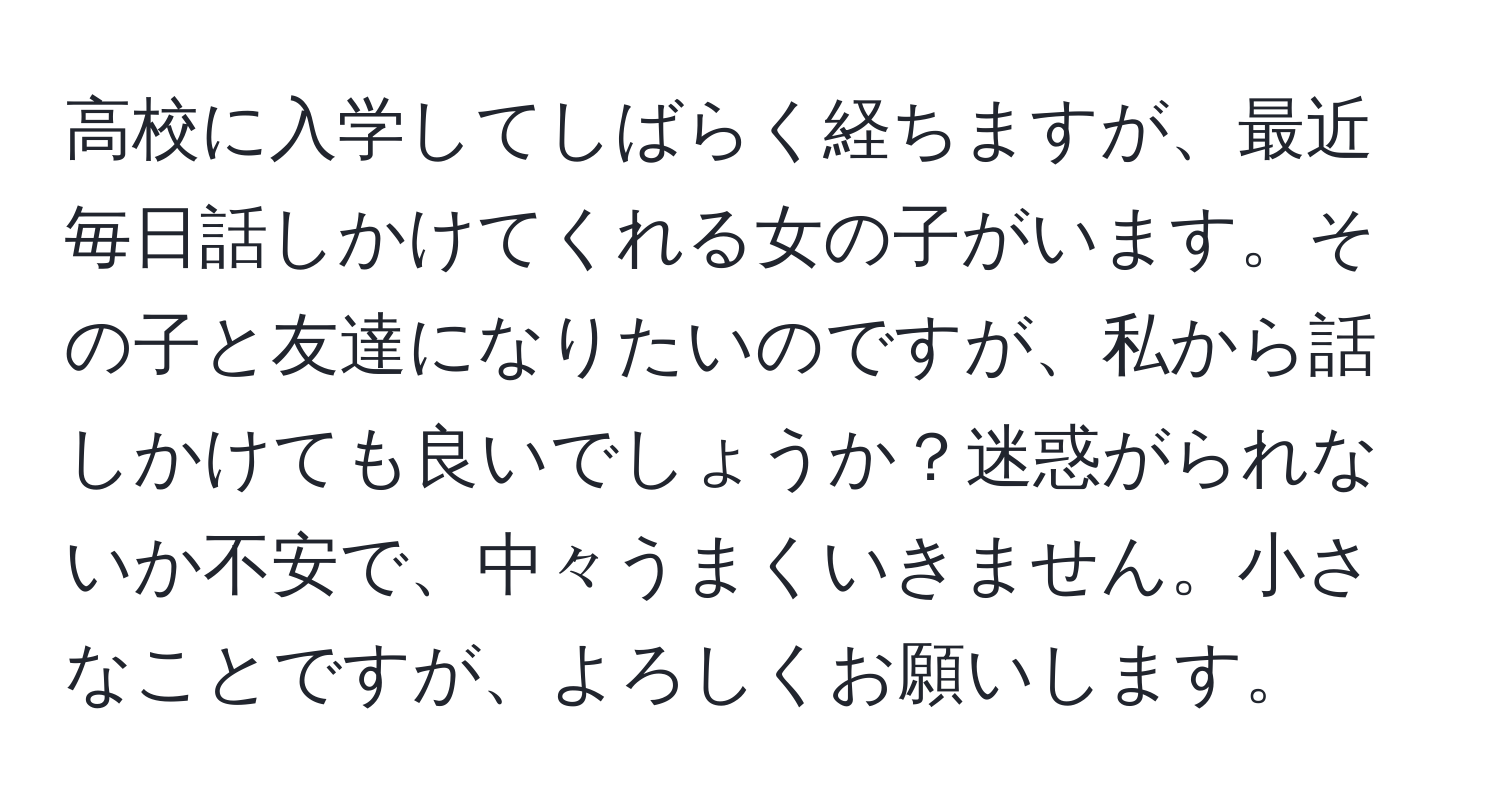 高校に入学してしばらく経ちますが、最近毎日話しかけてくれる女の子がいます。その子と友達になりたいのですが、私から話しかけても良いでしょうか？迷惑がられないか不安で、中々うまくいきません。小さなことですが、よろしくお願いします。