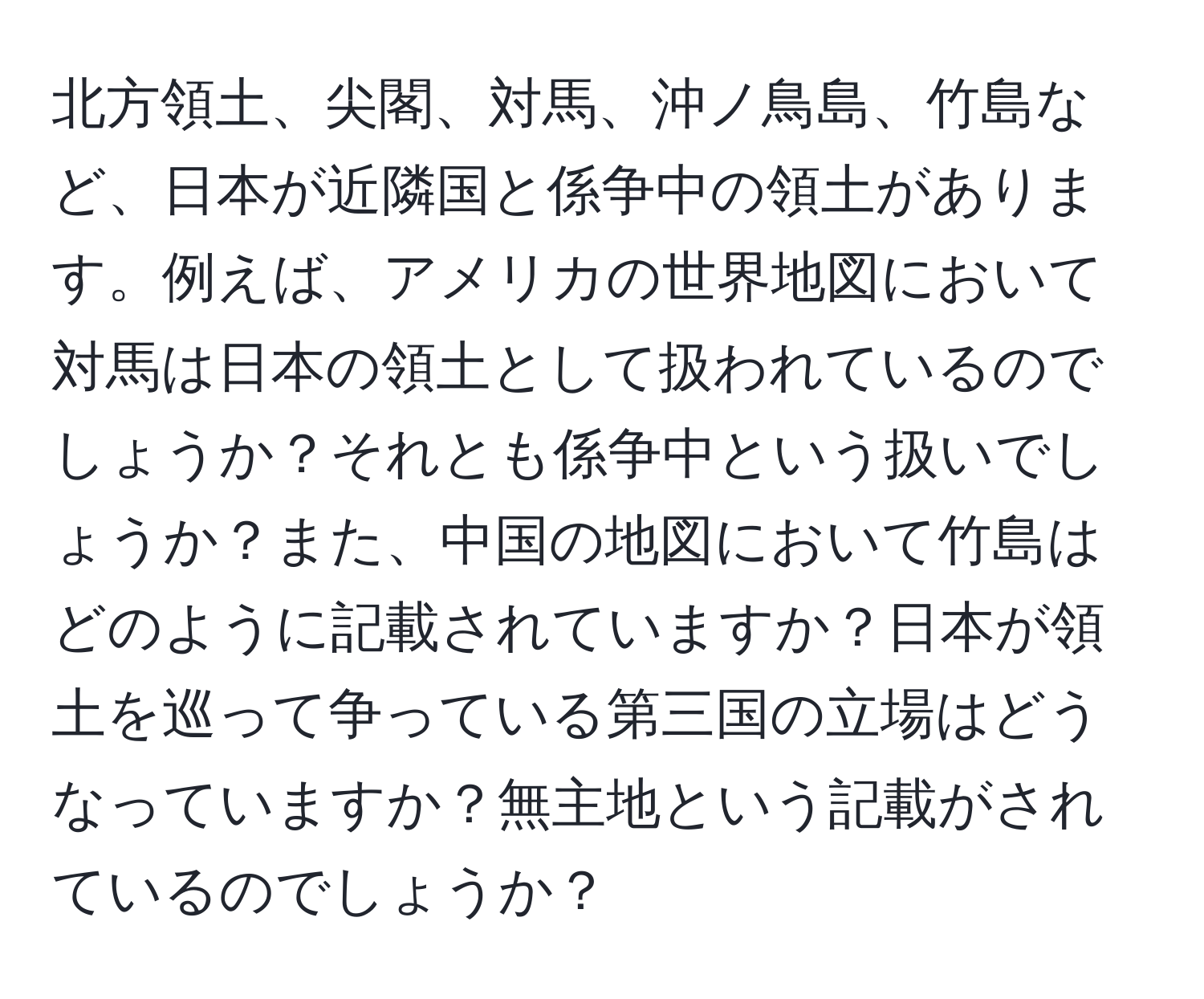北方領土、尖閣、対馬、沖ノ鳥島、竹島など、日本が近隣国と係争中の領土があります。例えば、アメリカの世界地図において対馬は日本の領土として扱われているのでしょうか？それとも係争中という扱いでしょうか？また、中国の地図において竹島はどのように記載されていますか？日本が領土を巡って争っている第三国の立場はどうなっていますか？無主地という記載がされているのでしょうか？