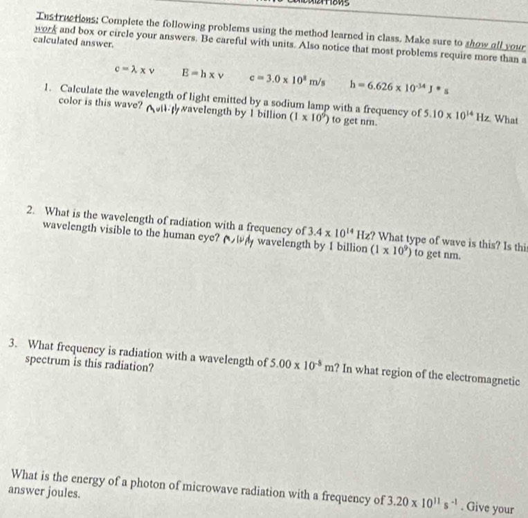 Tnstructions: Complete the following problems using the method learned in class. Make sure to show all your 
calculated answer. 
work and box or circle your answers. Be careful with units. Also notice that most problems require more than a
c=lambda * v E=h* v c=3.0* 10^8m/s h=6.626* 10^(-34)J°s
1. Calculate the wavelength of light emitted by a sodium lamp with a frequency of 5.10* 10^(14)Hz What 
color is this wave? avelength by 1 billion (1* 10^9) to get nm. 
2. What is the wavelength of radiation with a frequency of 3.4* 10^(14) Hz? What type of wave is this? Is thi 
wavelength visible to the human eye? (い wavelength by I billion (1* 10^9) to get nm. 
3. What frequency is radiation with a wavelength of 5.00* 10^(-8)m ? In what region of the electromagnetic 
spectrum is this radiation? 
What is the energy of a photon of microwave radiation with a frequency of 3.20* 10^(11)s^(-1). Give your 
answer joules.