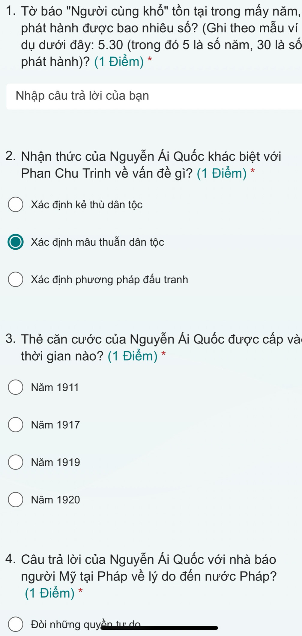 Tờ báo "Người cùng khổ" tồn tại trong mấy năm,
phát hành được bao nhiêu số? (Ghi theo mẫu ví
dụ dưới đây: 5.30 (trong đó 5 là số năm, 30 là số
phát hành)? (1 Điểm) *
Nhập câu trả lời của bạn
2. Nhận thức của Nguyễn Ái Quốc khác biệt với
* Phan Chu Trinh về vấn đề gì? (1 Điểm) *
Xác định kẻ thù dân tộc
Xác định mâu thuẫn dân tộc
Xác định phương pháp đấu tranh
3. Thẻ căn cước của Nguyễn Ái Quốc được cấp và
thời gian nào? (1 Điểm) *
Năm 1911
Năm 1917
Năm 1919
Năm 1920
4. Câu trả lời của Nguyễn Ái Quốc với nhà báo
Người Mỹ tại Pháp về lý do đến nước Pháp?
(1 Điểm) *
Đòi những quyền tự do