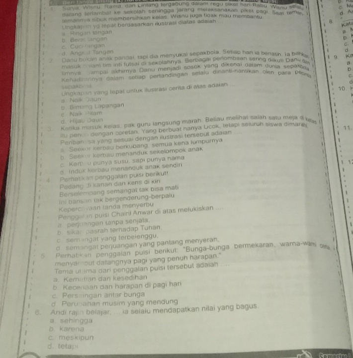 Survi Wisnu, Rama, dan Lintang tergabung dalam regu piket har Rabu, Wisnu sesh c M
darand teriambat ke sekolan seningge jarang mulaksanakan piket pagi. Seat teman d. A
temarnva sibuk membersihkan keias. Wisnu juga tioak mau membantu
Ungkapan yg tepat berdasarkan ilustrasi diatas adaiah
8
_
Kats
s Ringan langan
a. h
b Beral langan
bb
c. Cuci ngan
d
d. Angk al Tangan G
2 Danu bukan anak pandai, tapi dia menyukai sepakboïa. Setiap han ia berlayh. Ta barka 9 Ka
maxuk a liam tim inti futsai di sekolahnyá. Berbagai perombaan sering diikuli Dany an 
mnya Sampai akhimya Danu menjadi sosok yang dikenai daiam dunia sepak a
Kehadimnnya dalam setiap pertandingan selaiu dinanti-nantikan olen para Pοοu D
C
sapakbow    10. H
Ungkapan yang tepat untuk ilustrasi cerita di atas adaian    
d
a. Nalk Daun
b. Bimang Lapangan

c Naik Pitam
d. Hijau Daun i
3. Ketika masuk keias, pak guru langsung marah. Beliau melihat saiah satu meja dike I
itu penin dengan coretan. Yang berbuat hanya Ucok, telapi seluruh siswa dimaray 11
Peribah sa yang sesual dengan ilustrasi tersebut adaian ....
s Seekor kerbau berkubang, semua kena lumpurnya
b Seekor kerbau menanduk sekelompok anak
c. Ker u punya susu, sapi punya nama
Induk kerbau menanouk anak sendin
4 Peratikan penggaian puisi berikut! 17
Pedang đi kanan dan kens di kin
Berselempang semangat tak bisa mati
Ini barisan tak bergenderung-berpalu
Kepercavaan tanda menyerbu
Penggai in puisi Chairil Anwar di atas melukiskan ....
a perjrangan lanpa senjata,
i
b. sikar pasrah ternadap Tunan.
c sem ngat yang terbeienggu.
d. semangat perjuangan yang pantang menyeran.
5. Perhatikan penggaian puisi berikut: "Bunga-bunga bermekaran, wara-wami ca, 
menyamout datangnya pagi yang penun harapan."
Tema urma dari penggalan puisi tersebut adaian   
a. Kematian dan kesedihan
b. Kecenaan dan harapan di pagi hari
c. Persaingan antar bunga
d Perubahan musim yang mendung
6. Andi rajin belajar, ... ia selaiu mendapatkan nilai yang bagus.
a. sehingga
b. karena
c. meskipun
d. tetap
Comesies